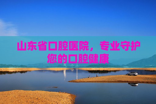 山东省口腔医院，专业守护您的口腔健康