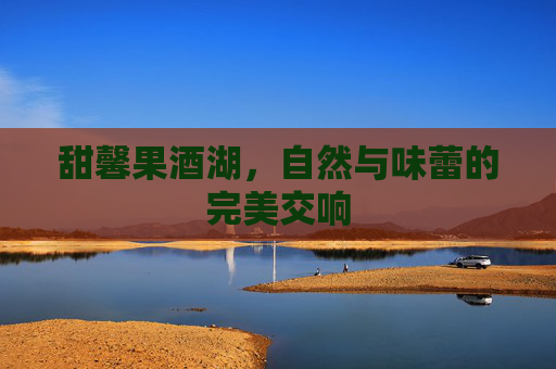 甜馨果酒湖,自然与味蕾的完美交响 甜馨果酒湖,自然与味蕾的完美交响