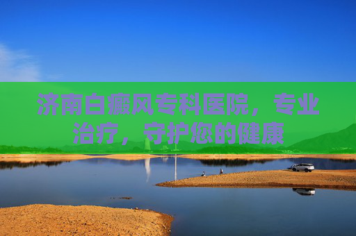 济南白癜风专科医院，专业治疗，守护您的健康