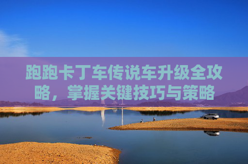 跑跑卡丁车传说车升级全攻略，掌握关键技巧与策略