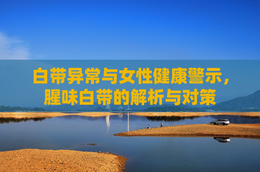 白带异常与女性健康警示，腥味白带的解析与对策