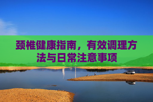 颈椎健康指南，有效调理方法与日常注意事项