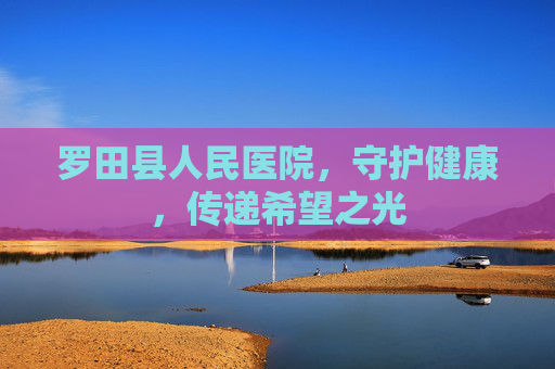 罗田县人民医院，守护健康，传递希望之光