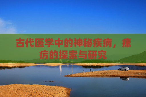 古代医学中的神秘疾病，瘰疠的探索与研究