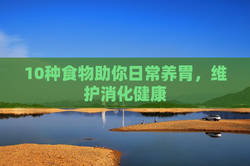 10种食物助你日常养胃，维护消化健康