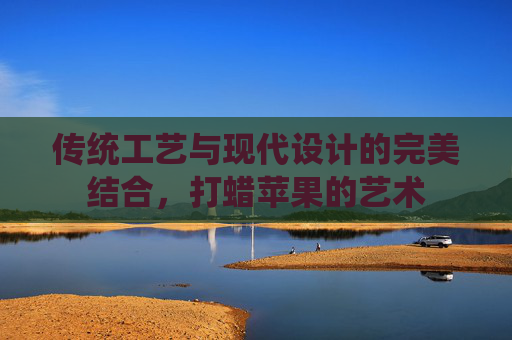 传统工艺与现代设计的完美结合，打蜡苹果的艺术