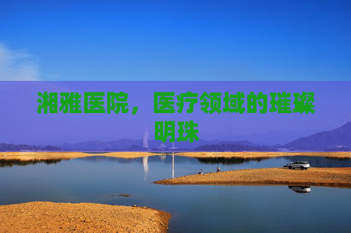 湘雅医院，医疗领域的璀璨明珠