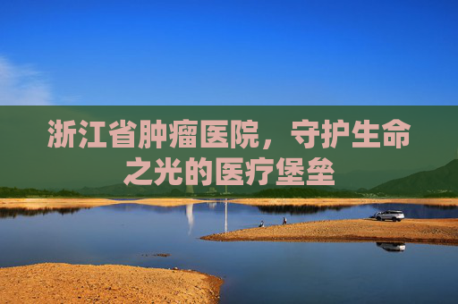 浙江省肿瘤医院，守护生命之光的医疗堡垒