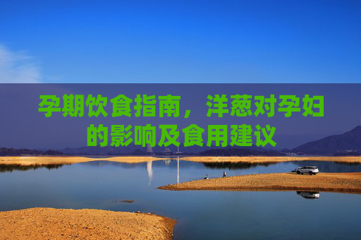 孕期饮食指南，洋葱对孕妇的影响及食用建议