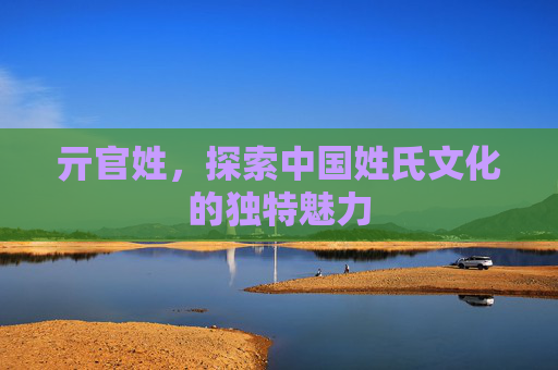 亓官姓，探索中国姓氏文化的独特魅力