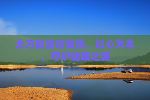 北方血管病医院,以心为本,守护健康之源 北方血管病医院,以心为本,守护健康之源