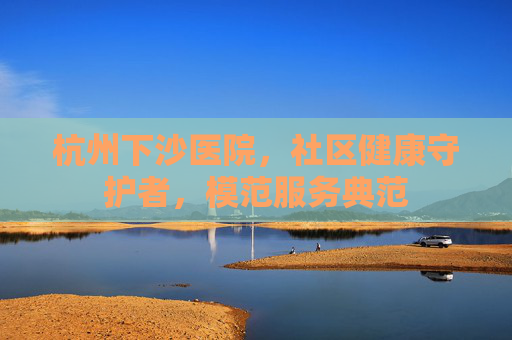 杭州下沙医院，社区健康守护者，模范服务典范