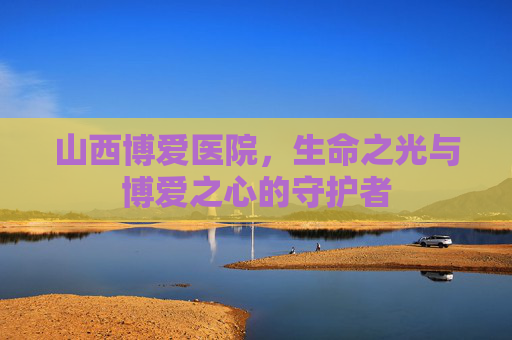 山西博爱医院，生命之光与博爱之心的守护者