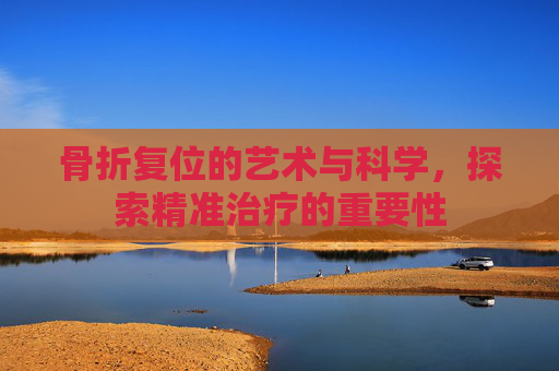 骨折复位的艺术与科学，探索精准治疗的重要性
