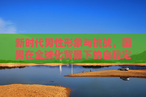 新时代男性形象与挑战,国男在全球化背景下的自我定位 新时代男性形象与挑战,国男在全球化背景下的自我定位