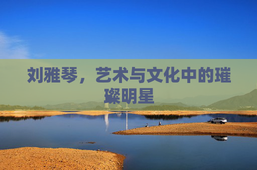 刘雅琴，艺术与文化中的璀璨明星