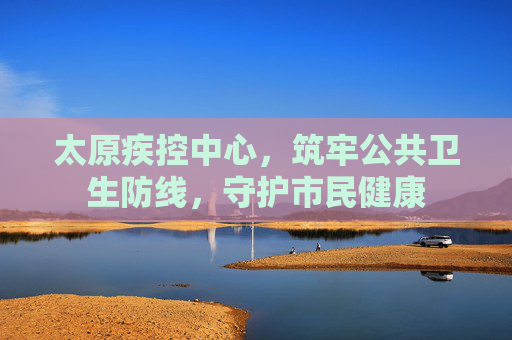 太原疾控中心,筑牢公共卫生防线,守护市民健康 太原疾控中心,筑牢公共卫生防线,守护市民健康