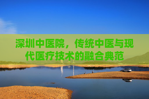 深圳中医院,传统中医与现代医疗技术的融合典范 深圳中医院,传统中医与现代医疗技术的融合典范