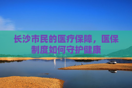 长沙市民的医疗保障，医保制度如何守护健康