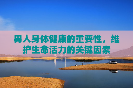 男人身体健康的重要性,维护生命活力的关键因素 男人身体健康的重要性,维护生命活力的关键因素
