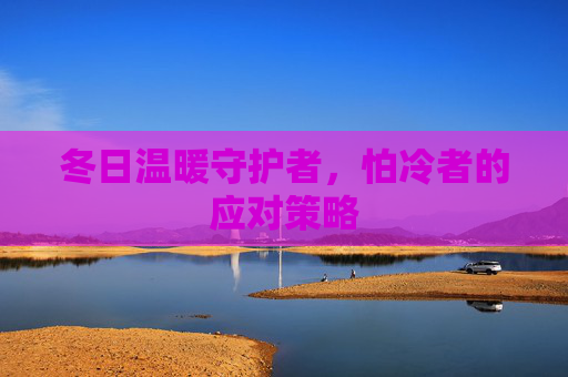 冬日温暖守护者，怕冷者的应对策略