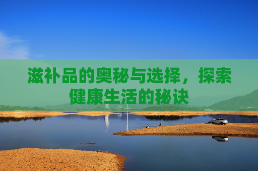 滋补品的奥秘与选择，探索健康生活的秘诀