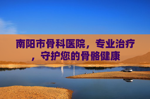 南阳市骨科医院，专业治疗，守护您的骨骼健康