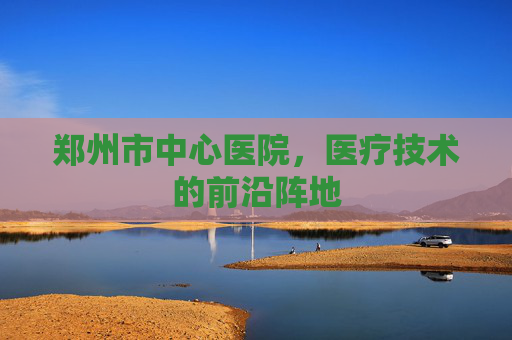 郑州市中心医院，医疗技术的前沿阵地