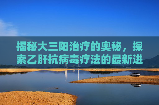 揭秘大三阳治疗的奥秘，探索乙肝抗病毒疗法的最新进展