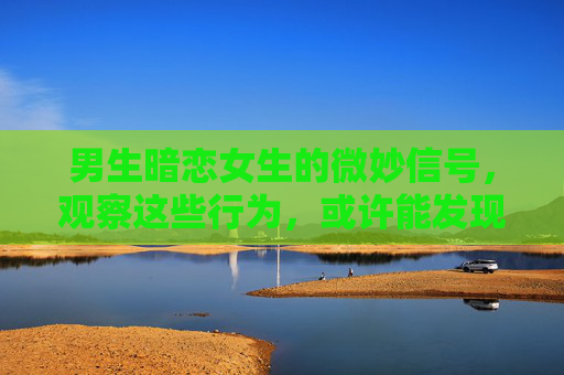 男生暗恋女生的微妙信号，观察这些行为，或许能发现他的心意