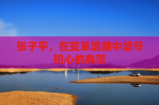 张子平，在变革浪潮中坚守初心的典范