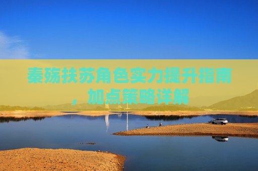秦殇扶苏角色实力提升指南，加点策略详解