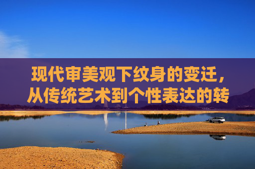 现代审美观下纹身的变迁,从传统艺术到个性表达的转变 现代审美观下纹身的变迁,从传统艺术到个性表达的转变