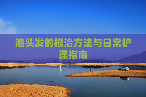 油头发的根治方法与日常护理指南 油头发的根治方法与日常护理指南