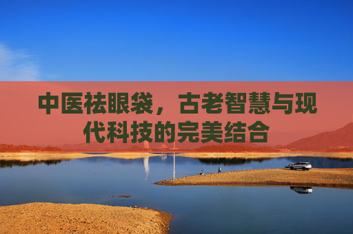 中医祛眼袋，古老智慧与现代科技的完美结合