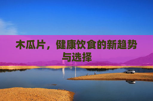 木瓜片，健康饮食的新趋势与选择