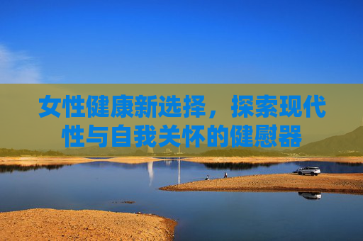 女性健康新选择,探索现代性与自我关怀的健慰器 女性健康新选择,探索现代性与自我关怀的健慰器
