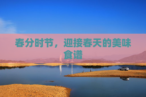 春分时节,迎接春天的美味食谱 春分时节,迎接春天的美味食谱