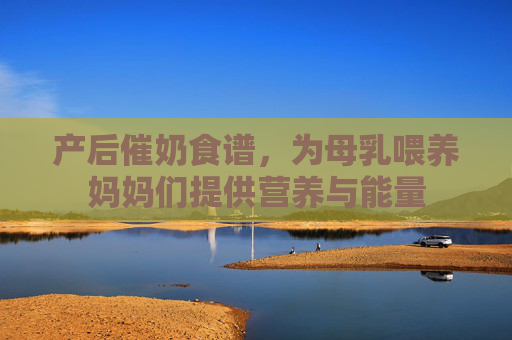 产后催奶食谱,为母乳喂养妈妈们提供营养与能量 产后催奶食谱,为母乳喂养妈妈们提供营养与能量