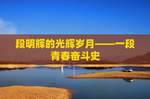段明辉的光辉岁月——一段青春奋斗史