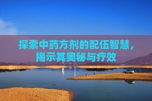 探索中药方剂的配伍智慧,揭示其奥秘与疗效 探索中药方剂的配伍智慧,揭示其奥秘与疗效