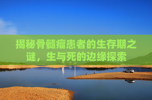 揭秘骨髓瘤患者的生存期之谜，生与死的边缘探索