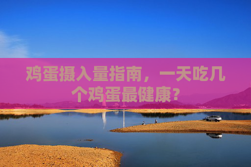 鸡蛋摄入量指南，一天吃几个鸡蛋最健康？