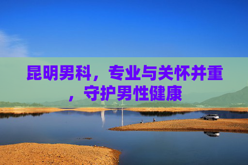 昆明男科,专业与关怀并重,守护男性健康 昆明男科,专业与关怀并重,守护男性健康