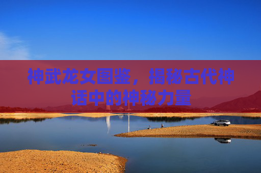 神武龙女图鉴，揭秘古代神话中的神秘力量