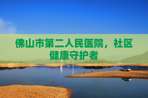 佛山市第二人民医院，社区健康守护者