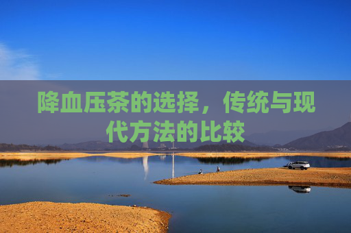 降血压茶的选择,传统与现代方法的比较 降血压茶的选择,传统与现代方法的比较