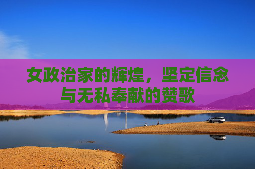 女政治家的辉煌，坚定信念与无私奉献的赞歌