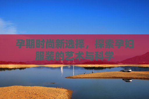 孕期时尚新选择，探索孕妇服装的艺术与科学
