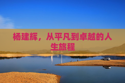 杨建辉,从平凡到卓越的人生旅程 杨建辉,从平凡到卓越的人生旅程